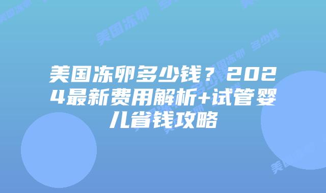 美国冻卵多少钱？2024最新费用解析+试管婴儿省钱攻略