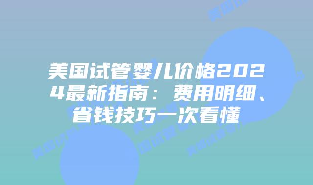 美国试管婴儿价格2024最新指南：费用明细、省钱技巧一次看懂