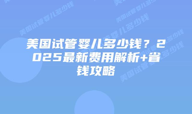 美国试管婴儿多少钱？2025最新费用解析+省钱攻略