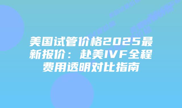 美国试管价格2025最新报价：赴美IVF全程费用透明对比指南