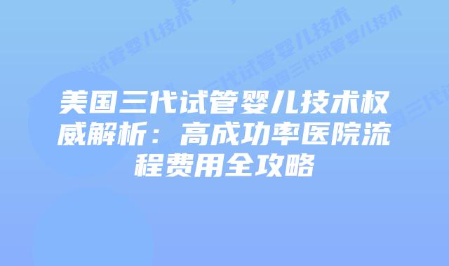美国三代试管婴儿技术权威解析：高成功率医院流程费用全攻略