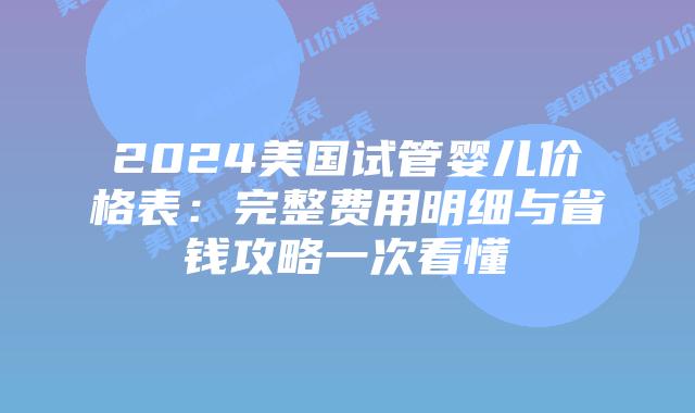 2024美国试管婴儿价格表：完整费用明细与省钱攻略一次看懂