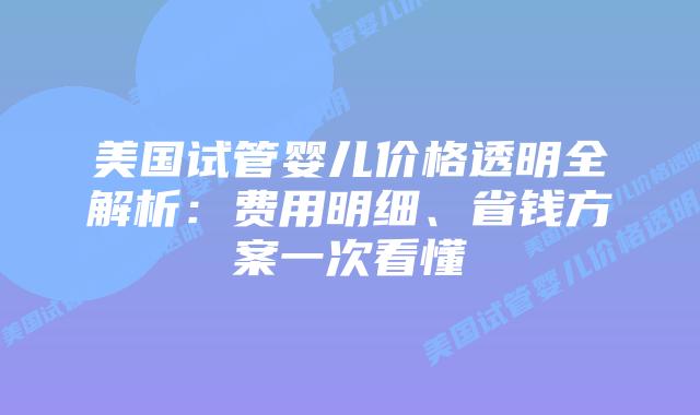 美国试管婴儿价格透明全解析：费用明细、省钱方案一次看懂