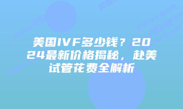 美国IVF多少钱？2024最新价格揭秘，赴美试管花费全解析