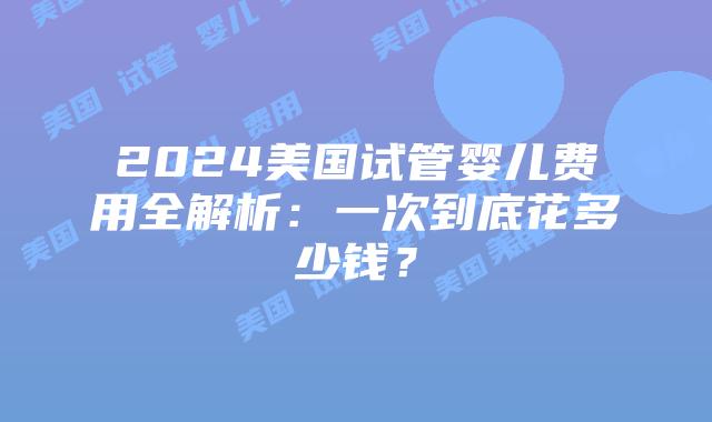 2024美国试管婴儿费用全解析：一次到底花多少钱？
