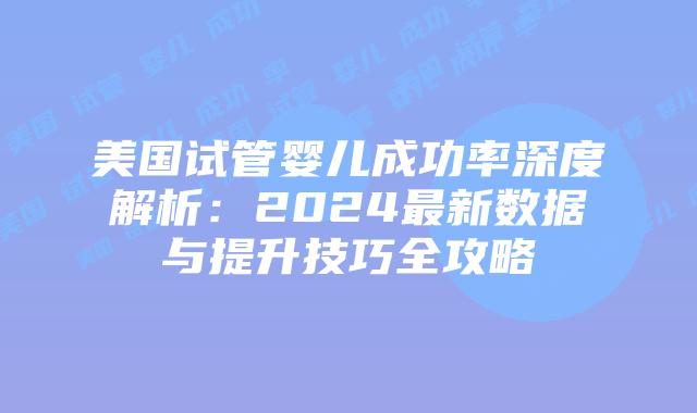 美国试管婴儿成功率深度解析：2024最新数据与提升技巧全攻略