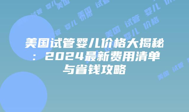 美国试管婴儿价格大揭秘：2024最新费用清单与省钱攻略