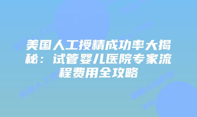 美国人工授精成功率大揭秘：试管婴儿医院专家流程费用全攻略