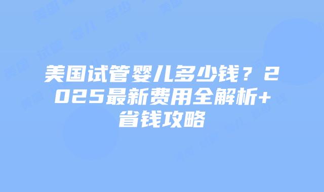 美国试管婴儿多少钱？2025最新费用全解析+省钱攻略