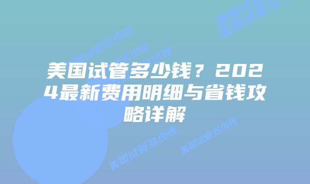 美国试管多少钱？2024最新费用明细与省钱攻略详解