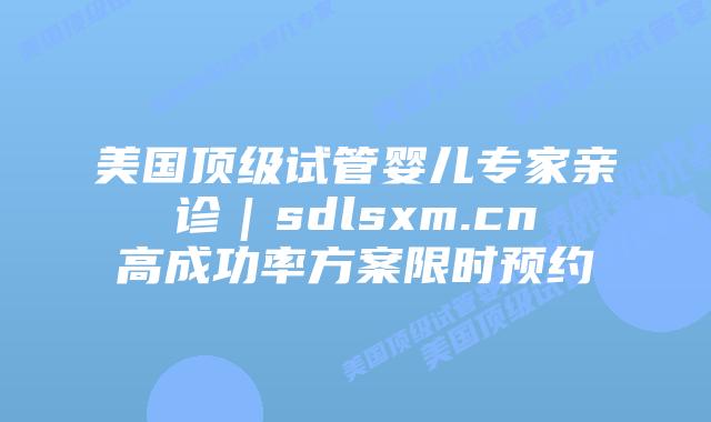 美国顶级试管婴儿专家亲诊｜sdlsxm.cn高成功率方案限时预约