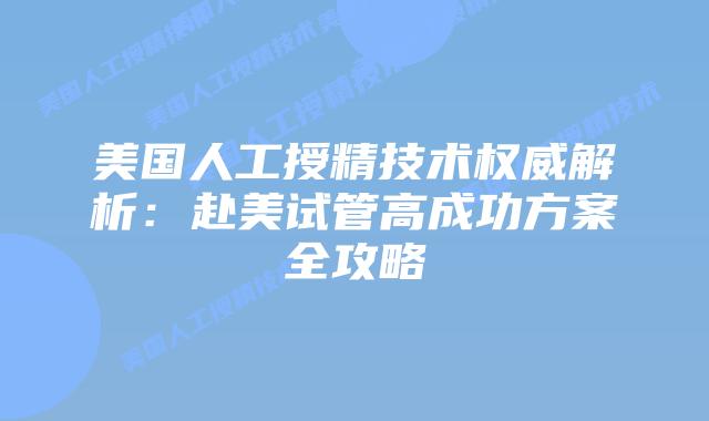 美国人工授精技术权威解析：赴美试管高成功方案全攻略