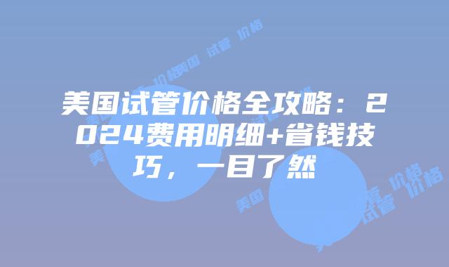 美国试管价格全攻略：2024费用明细+省钱技巧，一目了然