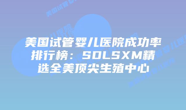 美国试管婴儿医院成功率排行榜：SDLSXM精选全美顶尖生殖中心