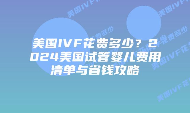 美国IVF花费多少？2024美国试管婴儿费用清单与省钱攻略