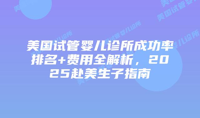 美国试管婴儿诊所成功率排名+费用全解析，2025赴美生子指南