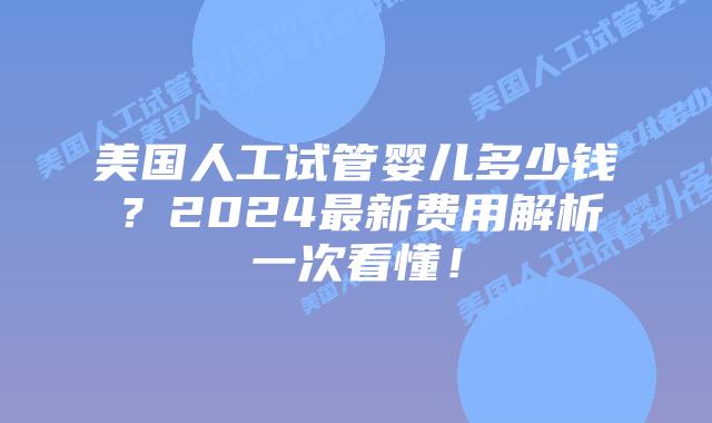 美国人工试管婴儿多少钱？2024最新费用解析一次看懂！