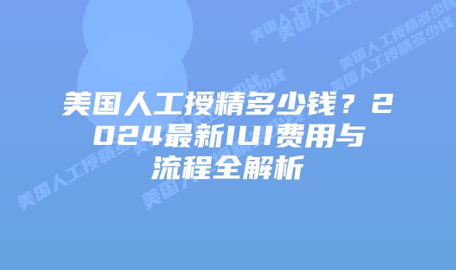 美国人工授精多少钱？2024最新IUI费用与流程全解析