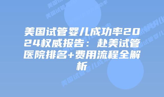 美国试管婴儿成功率2024权威报告：赴美试管医院排名+费用流程全解析