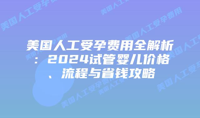 美国人工受孕费用全解析：2024试管婴儿价格、流程与省钱攻略