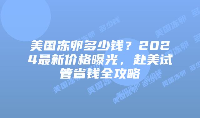 美国冻卵多少钱？2024最新价格曝光，赴美试管省钱全攻略