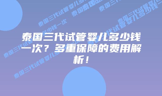 泰国三代试管婴儿多少钱一次？多重保障的费用解析！