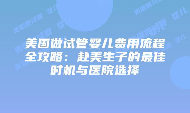 美国做试管婴儿费用流程全攻略：赴美生子的最佳时机与医院选择
