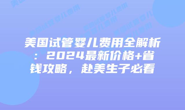 美国试管婴儿费用全解析：2024最新价格+省钱攻略，赴美生子必看