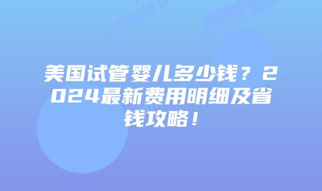 美国试管婴儿多少钱？2024最新费用明细及省钱攻略！