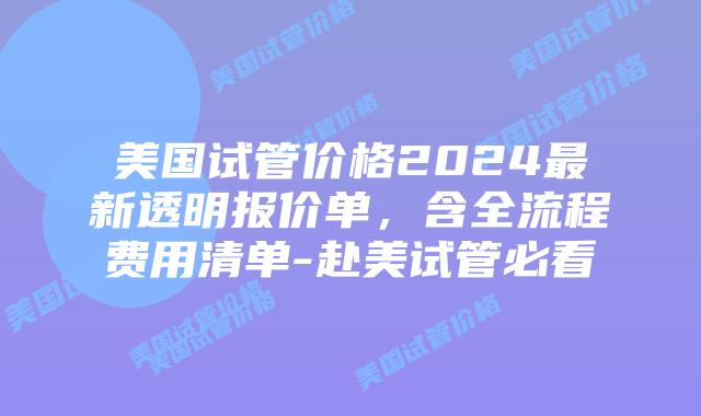 美国试管价格2024最新透明报价单，含全流程费用清单-赴美试管必看