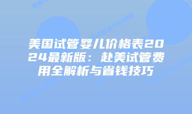 美国试管婴儿价格表2024最新版：赴美试管费用全解析与省钱技巧