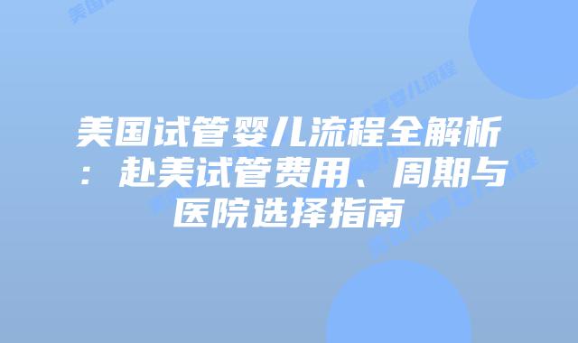 美国试管婴儿流程全解析：赴美试管费用、周期与医院选择指南