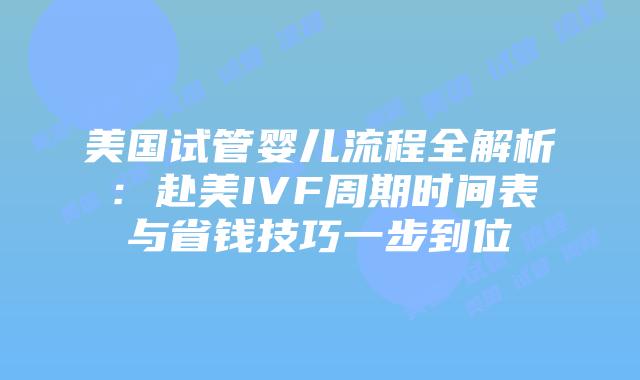 美国试管婴儿流程全解析：赴美IVF周期时间表与省钱技巧一步到位