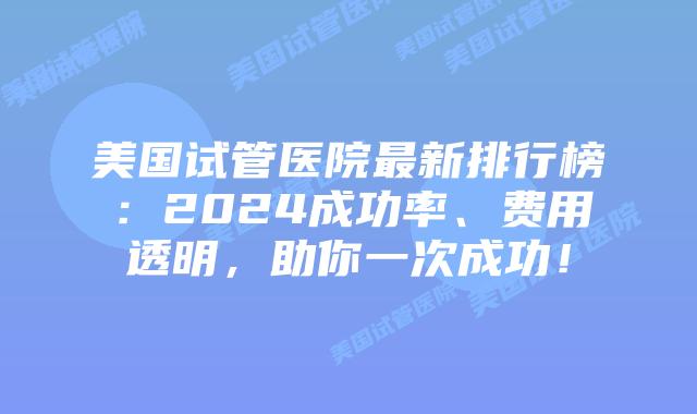 美国试管医院最新排行榜：2024成功率、费用透明，助你一次成功！