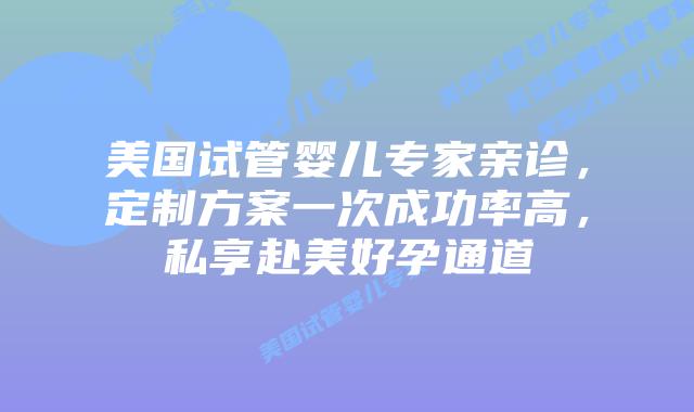 美国试管婴儿专家亲诊，定制方案一次成功率高，私享赴美好孕通道