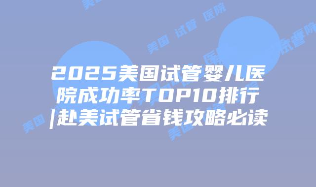 2025美国试管婴儿医院成功率TOP10排行|赴美试管省钱攻略必读