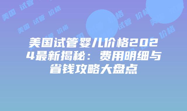 美国试管婴儿价格2024最新揭秘：费用明细与省钱攻略大盘点