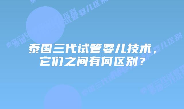 泰国三代试管婴儿技术，它们之间有何区别？