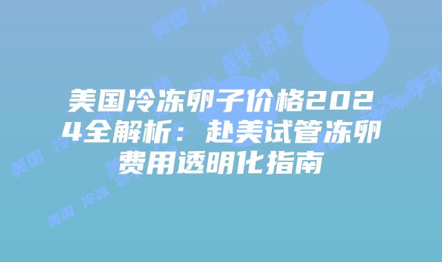 美国冷冻卵子价格2024全解析：赴美试管冻卵费用透明化指南