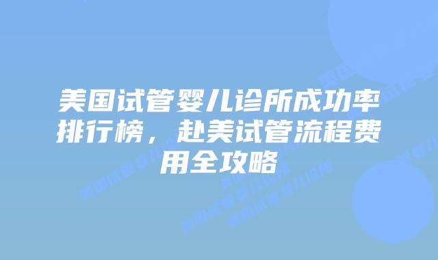 美国试管婴儿诊所成功率排行榜，赴美试管流程费用全攻略
