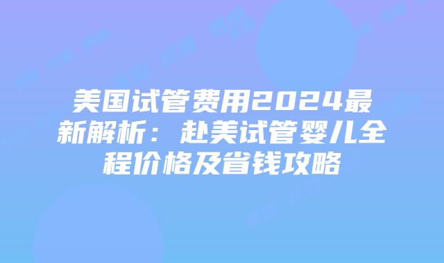美国试管费用2024最新解析：赴美试管婴儿全程价格及省钱攻略