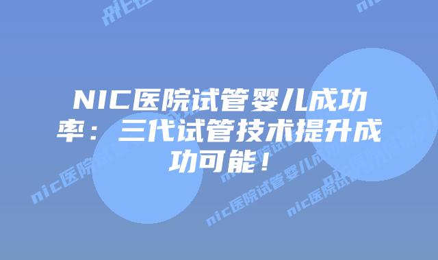 NIC医院试管婴儿成功率：三代试管技术提升成功可能！