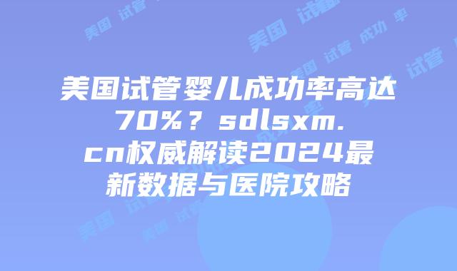 美国试管婴儿成功率高达70%？sdlsxm.cn权威解读2024最新数据与医院攻略