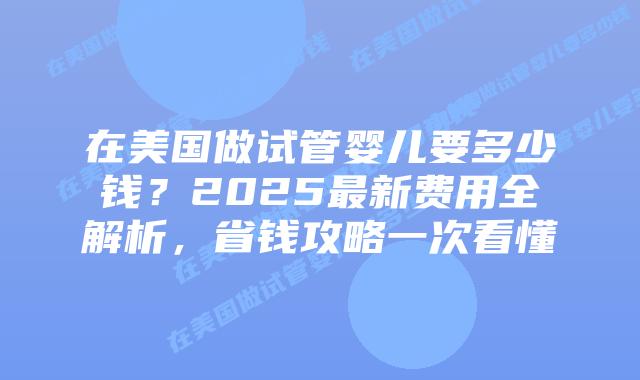 在美国做试管婴儿要多少钱？2025最新费用全解析，省钱攻略一次看懂