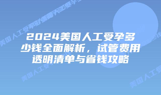 2024美国人工受孕多少钱全面解析，试管费用透明清单与省钱攻略