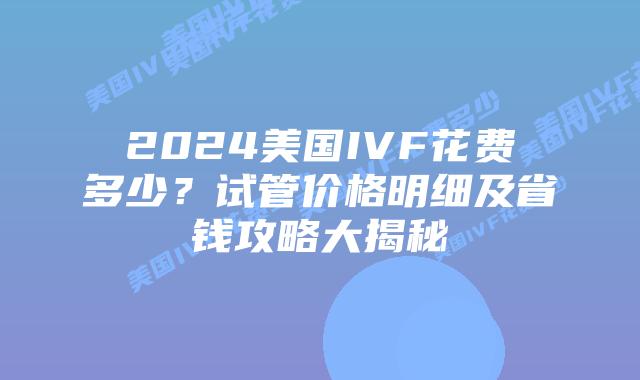 2024美国IVF花费多少？试管价格明细及省钱攻略大揭秘