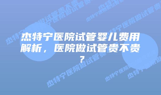 杰特宁医院试管婴儿费用解析，医院做试管贵不贵？