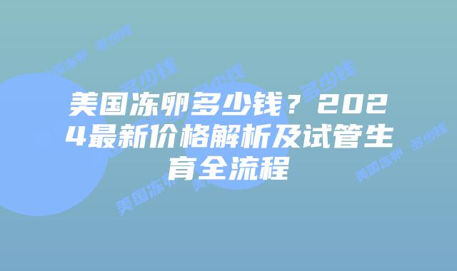 美国冻卵多少钱？2024最新价格解析及试管生育全流程