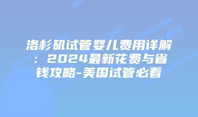 洛杉矶试管婴儿费用详解：2024最新花费与省钱攻略-美国试管必看