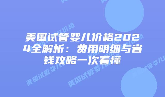 美国试管婴儿价格2024全解析：费用明细与省钱攻略一次看懂
